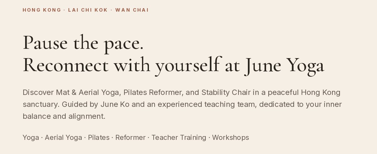 Hong Kong · Lai Chi Kok · Wan Chai. Pause the pace. Reconnect with yourself at June Yoga. Discover Mat & Aerial Yoga, Pilates Reformer, and Stability Chair in a peaceful Hong Kong sanctuary. Guided by June Ko and an experienced teaching team, dedicated to your inner balance and alignment. Yoga · Aerial Yoga · Pilates · Reformer · Teacher Training · Workshops