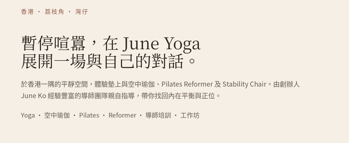 香港 · 荔枝角 · 灣仔。暫停喧囂，在 June Yoga 展開一場與自己的對話。於香港一隅的平靜空間，體驗墊上與空中瑜伽、Pilates Reformer 及 Stability Chair。由創辦人June Ko 經驗豐富的導師團隊親自指導，帶你找回內在平衡與正位。Yoga · 空中瑜伽 · Pilates · Reformer · 導師培訓 · 工作坊